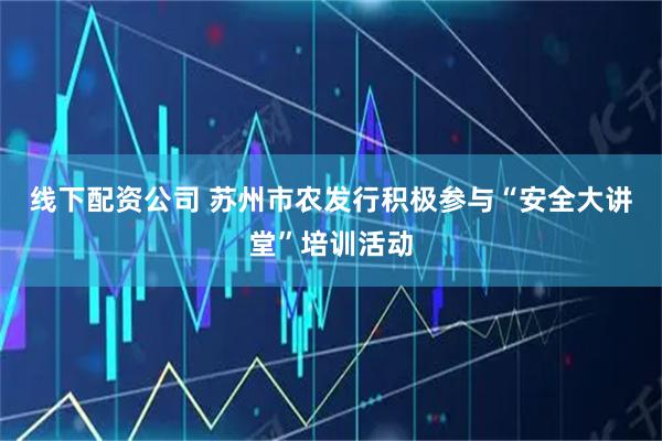 线下配资公司 苏州市农发行积极参与“安全大讲堂”培训活动
