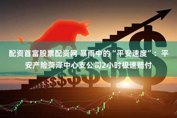 配资首富股票配资网 暴雨中的“平安速度”：平安产险菏泽中心支公司2小时极速赔付