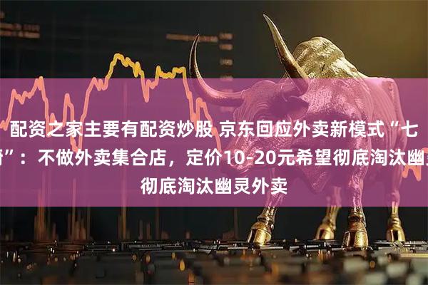 配资之家主要有配资炒股 京东回应外卖新模式“七鲜小厨”：不做外卖集合店，定价10-20元希望彻底淘汰幽灵外卖