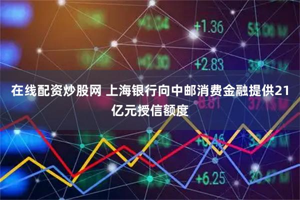 在线配资炒股网 上海银行向中邮消费金融提供21亿元授信额度