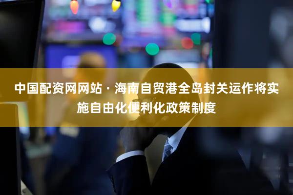 中国配资网网站 · 海南自贸港全岛封关运作将实施自由化便利化政策制度