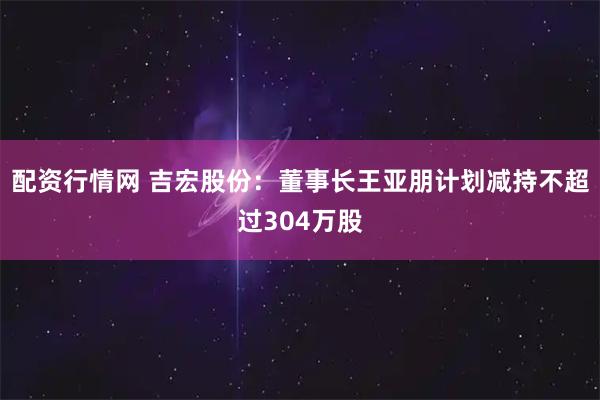 配资行情网 吉宏股份：董事长王亚朋计划减持不超过304万股