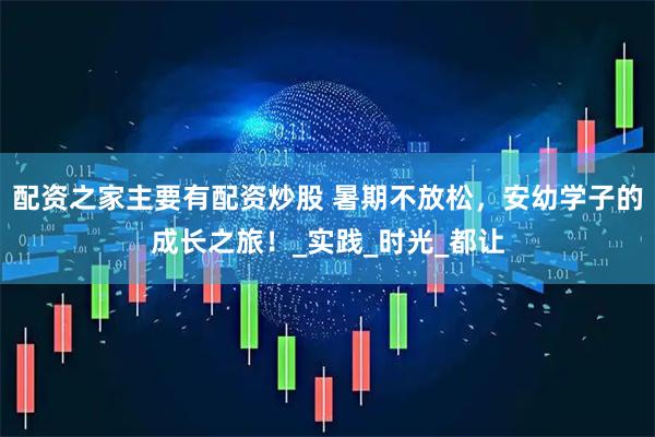 配资之家主要有配资炒股 暑期不放松，安幼学子的成长之旅！_实践_时光_都让