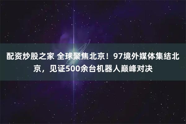配资炒股之家 全球聚焦北京！97境外媒体集结北京，见证500余台机器人巅峰对决