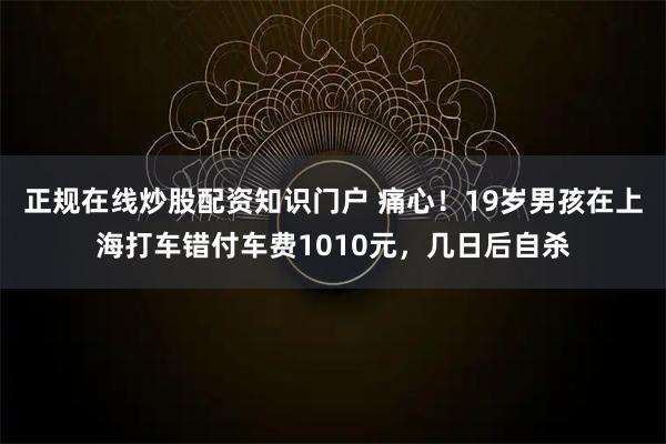 正规在线炒股配资知识门户 痛心！19岁男孩在上海打车错付车费1010元，几日后自杀