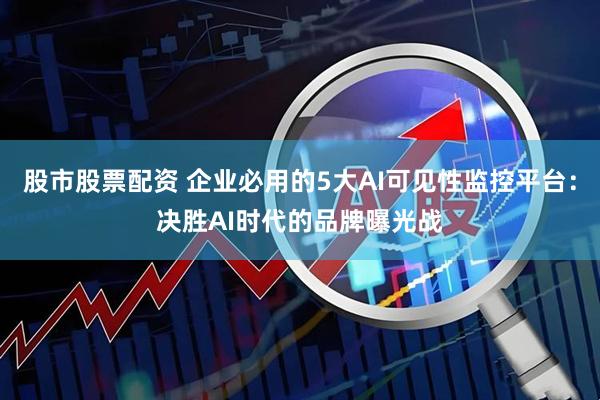 股市股票配资 企业必用的5大AI可见性监控平台：决胜AI时代的品牌曝光战