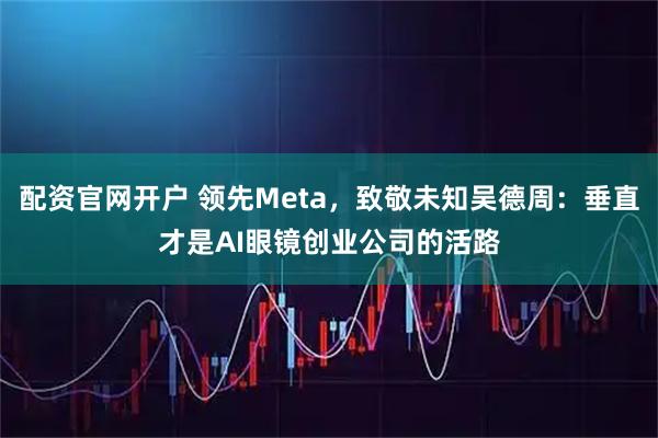 配资官网开户 领先Meta，致敬未知吴德周：垂直才是AI眼镜创业公司的活路
